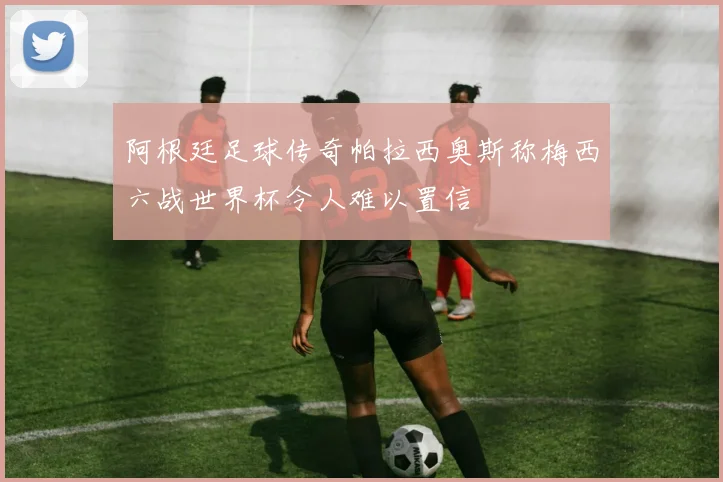 阿根廷足球传奇帕拉西奥斯称梅西六战世界杯令人难以置信