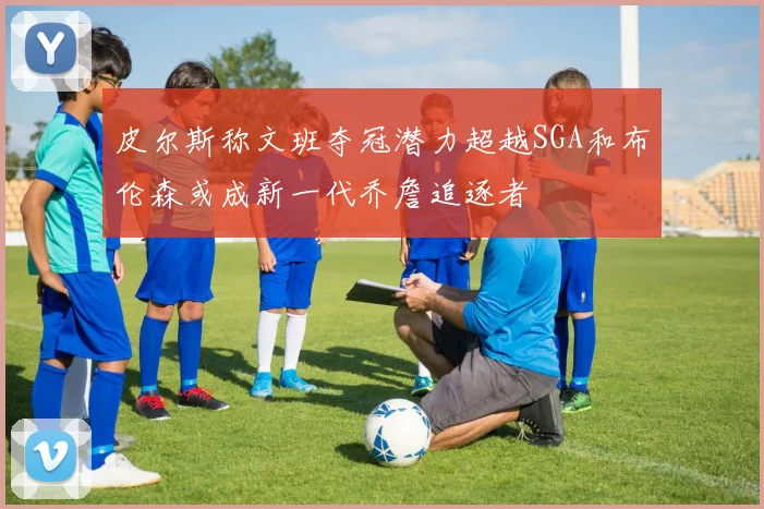 皮尔斯称文班夺冠潜力超越SGA和布伦森或成新一代乔詹追逐者