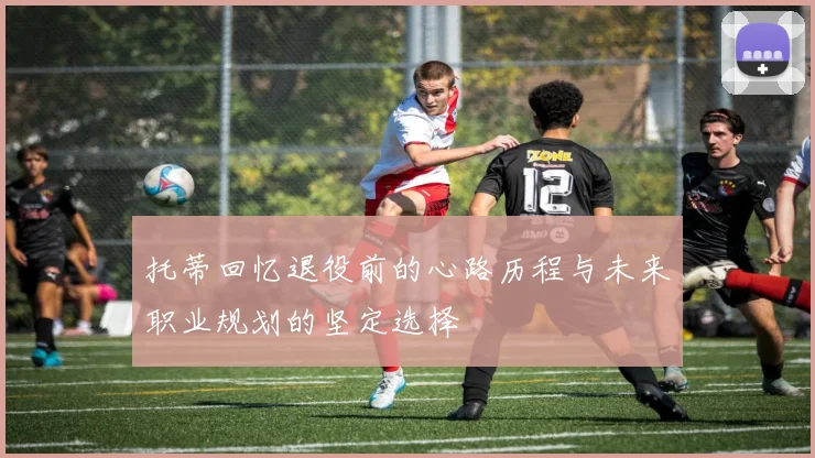 托蒂回忆退役前的心路历程与未来职业规划的坚定选择