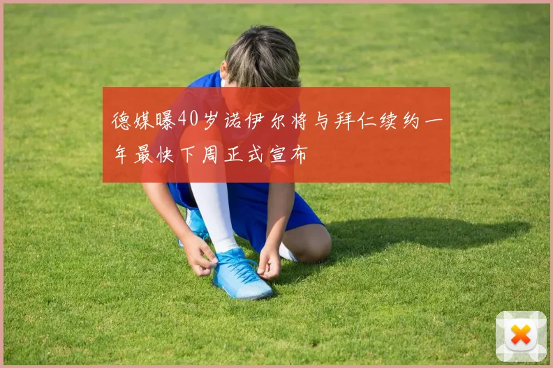 德媒曝40岁诺伊尔将与拜仁续约一年最快下周正式宣布