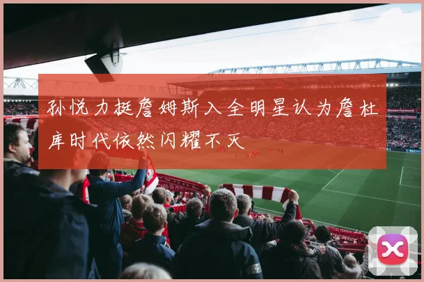 孙悦力挺詹姆斯入全明星认为詹杜库时代依然闪耀不灭