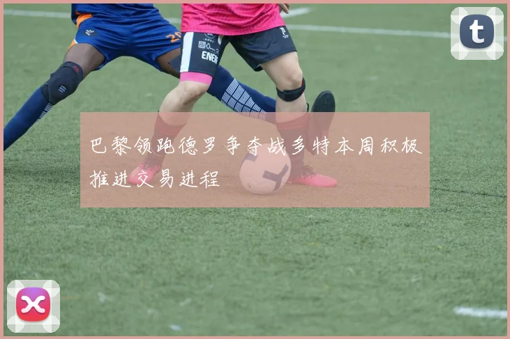 巴黎领跑德罗争夺战多特本周积极推进交易进程