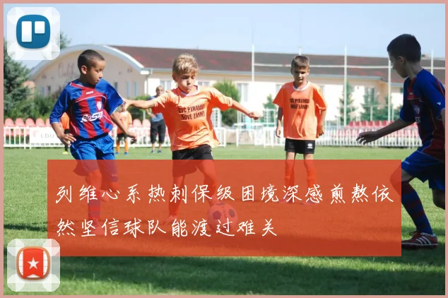 列维心系热刺保级困境深感煎熬依然坚信球队能渡过难关