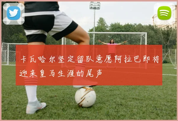 卡瓦哈尔坚定留队意愿阿拉巴即将迎来皇马生涯的尾声