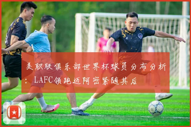 美职联俱乐部世界杯球员分布分析：LAFC领跑迈阿密紧随其后