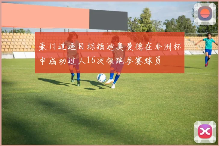 豪门追逐目标扬迪奥曼德在非洲杯中成功过人16次领跑参赛球员