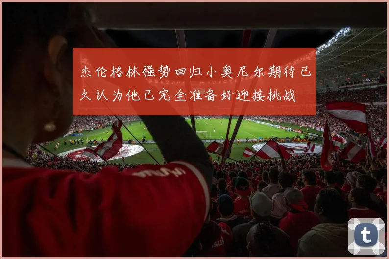 杰伦格林强势回归小奥尼尔期待已久认为他已完全准备好迎接挑战