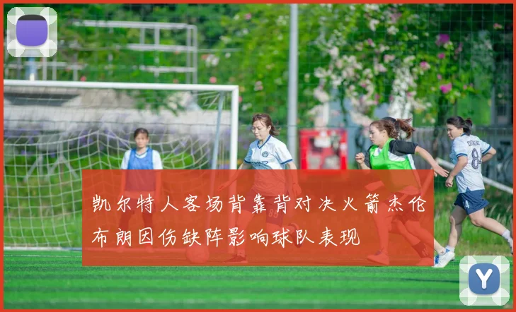 凯尔特人客场背靠背对决火箭杰伦布朗因伤缺阵影响球队表现