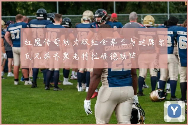 红魔传奇助力双红会弗兰与达席尔瓦兄弟齐聚老特拉福德助阵